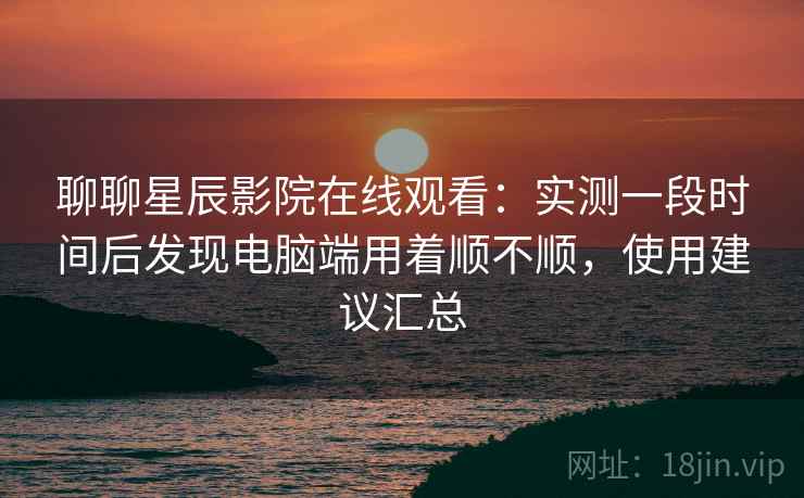 聊聊星辰影院在线观看：实测一段时间后发现电脑端用着顺不顺，使用建议汇总  第2张