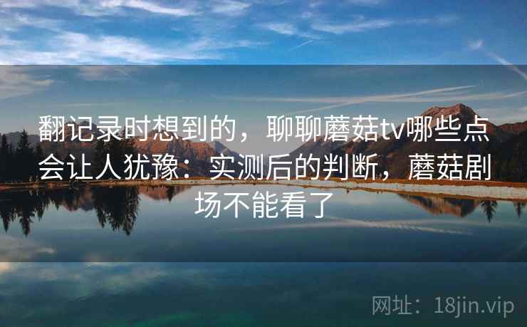 翻记录时想到的，聊聊蘑菇tv哪些点会让人犹豫：实测后的判断，蘑菇剧场不能看了