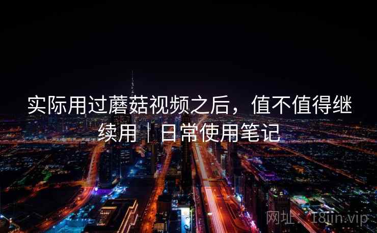 实际用过蘑菇视频之后，值不值得继续用｜日常使用笔记