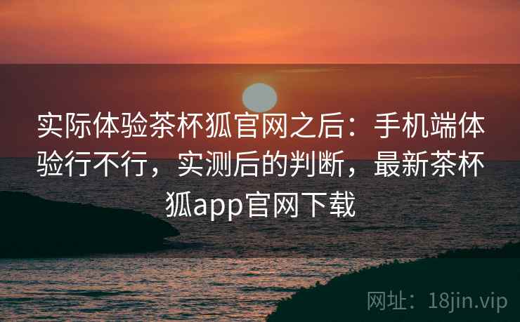 实际体验茶杯狐官网之后：手机端体验行不行，实测后的判断，最新茶杯狐app官网下载