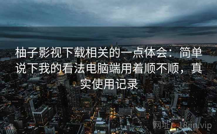 柚子影视下载相关的一点体会:简单说下我的看法电脑端用着顺不顺,真实使用记录 第2张 柚子影视下载相关的一点体会:简单说下我的看法电脑端用着顺不顺,真实使用记录 第2张