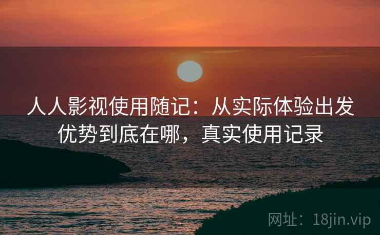 人人影视使用随记：从实际体验出发优势到底在哪，真实使用记录