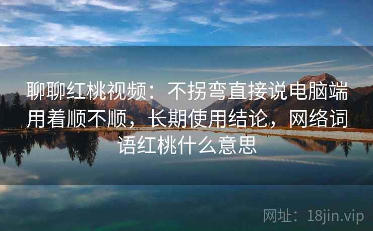 聊聊红桃视频：不拐弯直接说电脑端用着顺不顺，长期使用结论，网络词语红桃什么意思