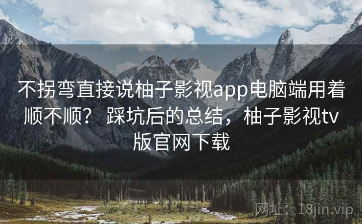 不拐弯直接说柚子影视app电脑端用着顺不顺？ 踩坑后的总结，柚子影视tv版官网下载  第2张