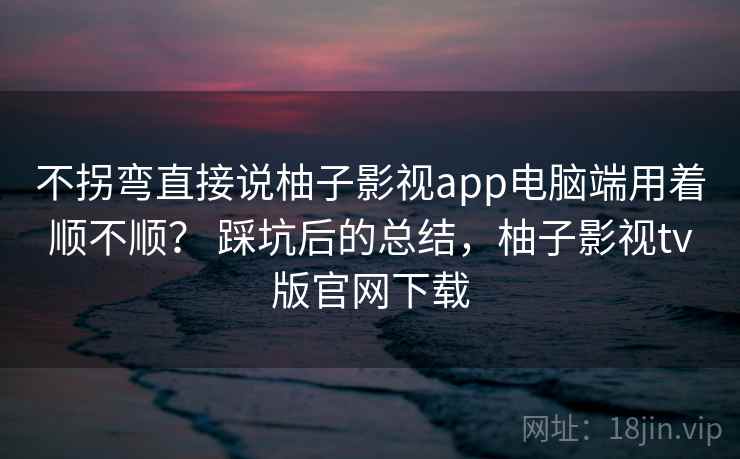 不拐弯直接说柚子影视app电脑端用着顺不顺？ 踩坑后的总结，柚子影视tv版官网下载  第1张