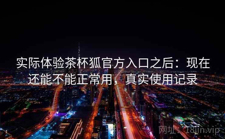 实际体验茶杯狐官方入口之后：现在还能不能正常用，真实使用记录  第2张