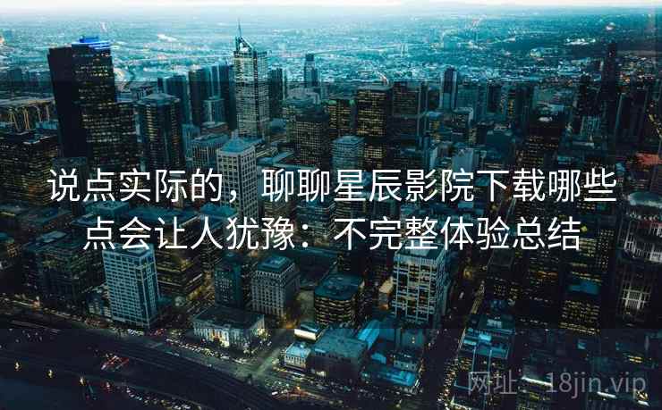 说点实际的，聊聊星辰影院下载哪些点会让人犹豫：不完整体验总结  第2张