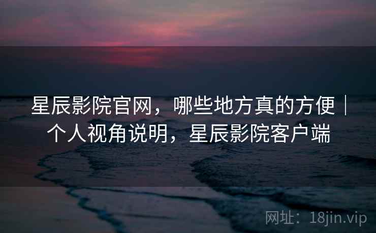 星辰影院官网,哪些地方真的方便|个人视角说明,星辰影院客户端