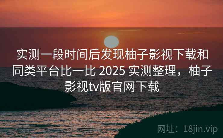 实测一段时间后发现柚子影视下载和同类平台比一比 2025 实测整理,柚子影视tv版官网下载