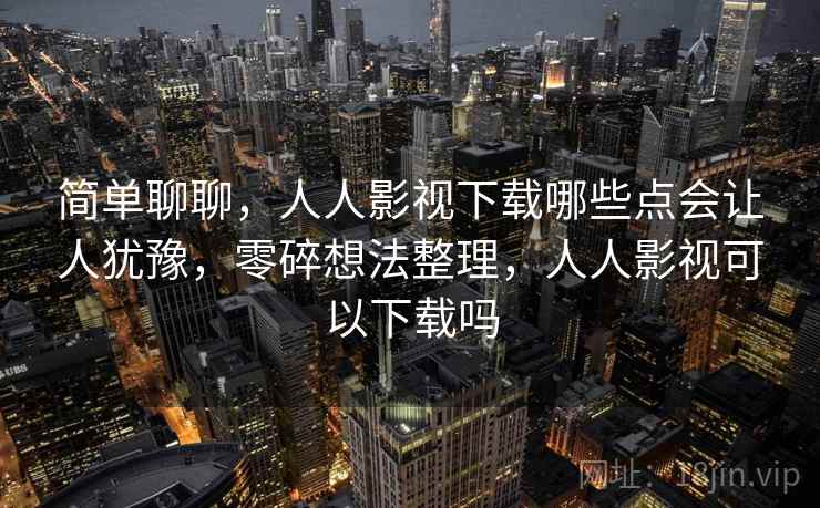简单聊聊,人人影视下载哪些点会让人犹豫,零碎想法整理,人人影视可以下载吗