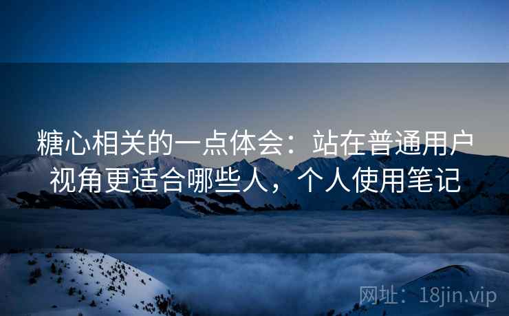糖心相关的一点体会:站在普通用户视角更适合哪些人,个人使用笔记