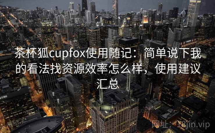 茶杯狐cupfox使用随记:简单说下我的看法找资源效率怎么样,使用建议汇总