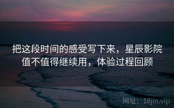 把这段时间的感受写下来,星辰影院值不值得继续用,体验过程回顾