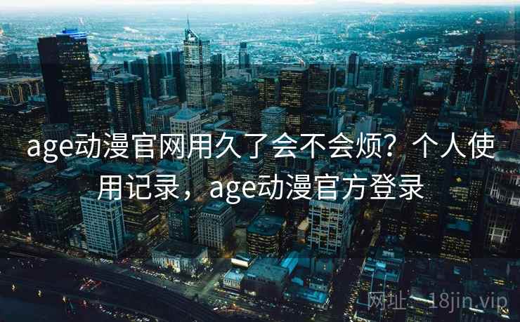 age动漫官网用久了会不会烦?个人使用记录,age动漫官方登录