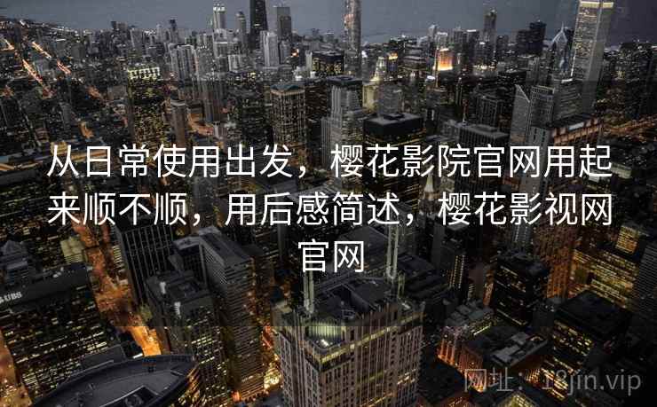 从日常使用出发，樱花影院官网用起来顺不顺，用后感简述，樱花影视网官网