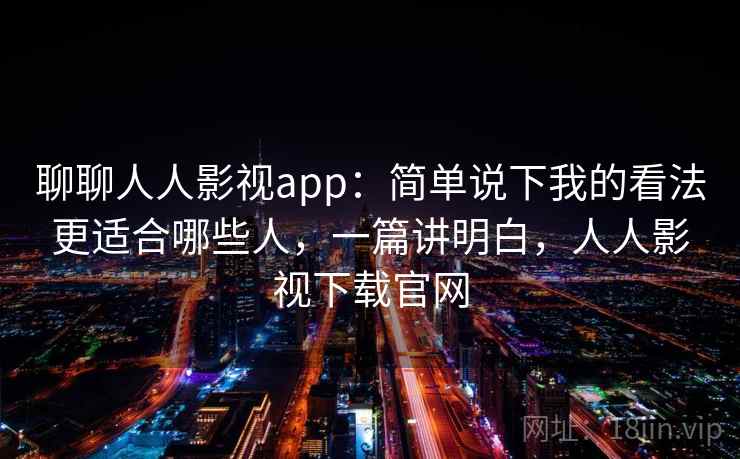 聊聊人人影视app：简单说下我的看法更适合哪些人，一篇讲明白，人人影视下载官网
