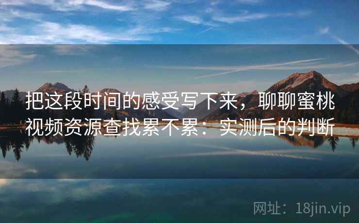把这段时间的感受写下来，聊聊蜜桃视频资源查找累不累：实测后的判断