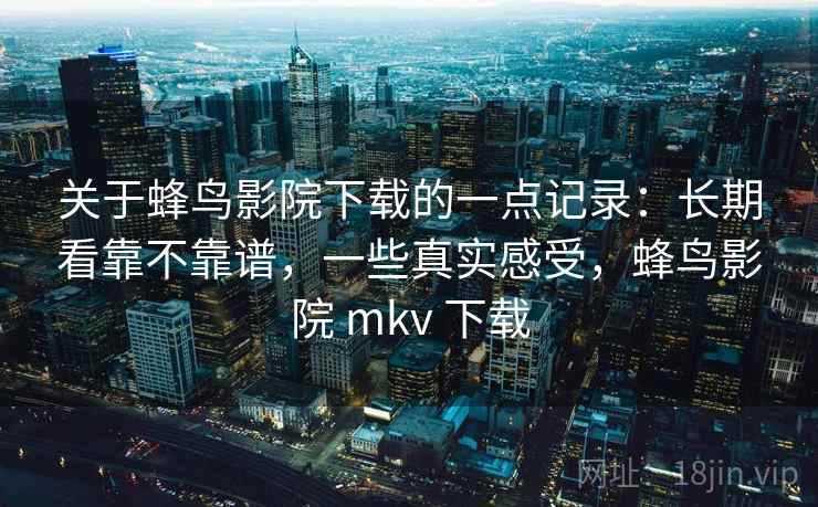 关于蜂鸟影院下载的一点记录：长期看靠不靠谱，一些真实感受，蜂鸟影院 mkv 下载