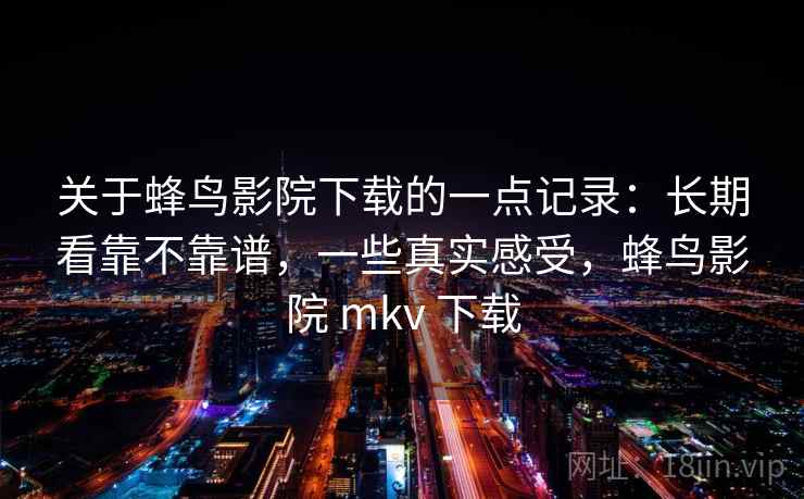 关于蜂鸟影院下载的一点记录：长期看靠不靠谱，一些真实感受，蜂鸟影院 mkv 下载  第2张