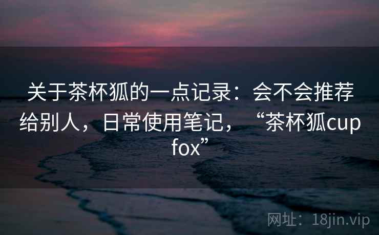 关于茶杯狐的一点记录：会不会推荐给别人，日常使用笔记，“茶杯狐cupfox”  第2张