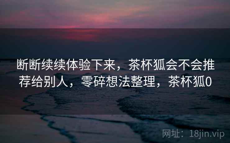 断断续续体验下来，茶杯狐会不会推荐给别人，零碎想法整理，茶杯狐0