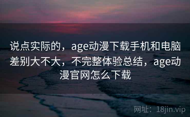 说点实际的，age动漫下载手机和电脑差别大不大，不完整体验总结，age动漫官网怎么下载