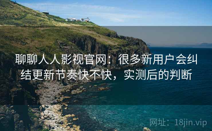 聊聊人人影视官网：很多新用户会纠结更新节奏快不快，实测后的判断