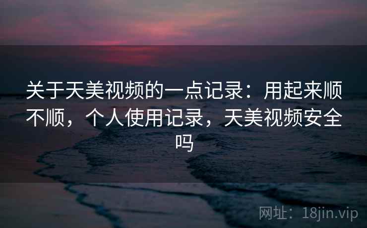关于天美视频的一点记录：用起来顺不顺，个人使用记录，天美视频安全吗