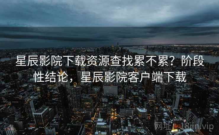 星辰影院下载资源查找累不累？阶段性结论，星辰影院客户端下载  第2张