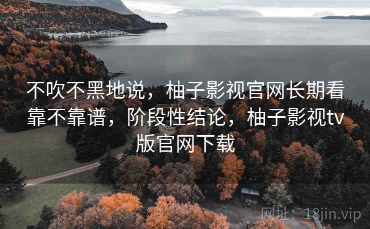 不吹不黑地说，柚子影视官网长期看靠不靠谱，阶段性结论，柚子影视tv版官网下载  第2张
