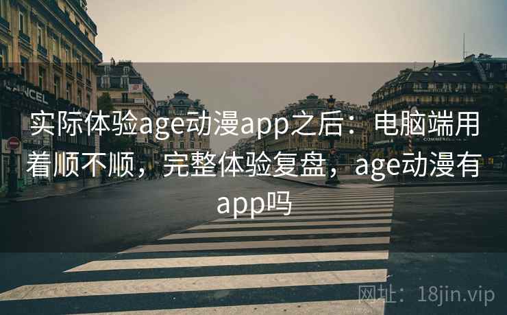实际体验age动漫app之后：电脑端用着顺不顺，完整体验复盘，age动漫有app吗