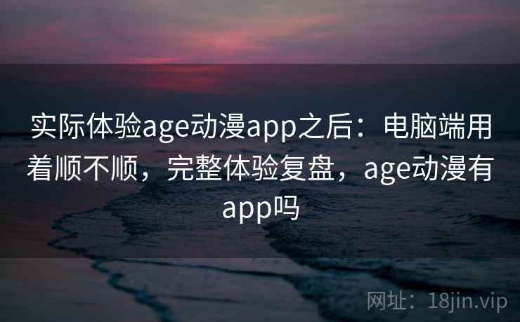 实际体验age动漫app之后：电脑端用着顺不顺，完整体验复盘，age动漫有app吗  第2张
