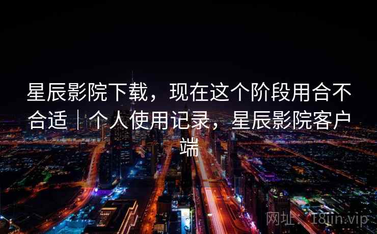 星辰影院下载，现在这个阶段用合不合适｜个人使用记录，星辰影院客户端  第2张