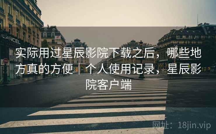 实际用过星辰影院下载之后,哪些地方真的方便|个人使用记录,星辰影院客户端