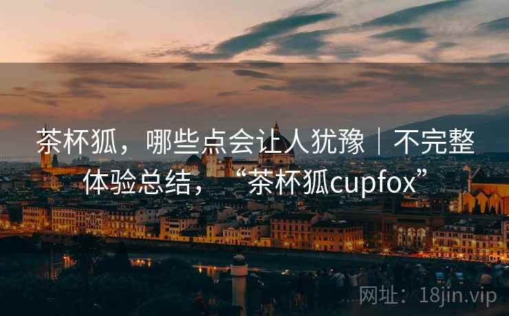茶杯狐,哪些点会让人犹豫|不完整体验总结,“茶杯狐cupfox”