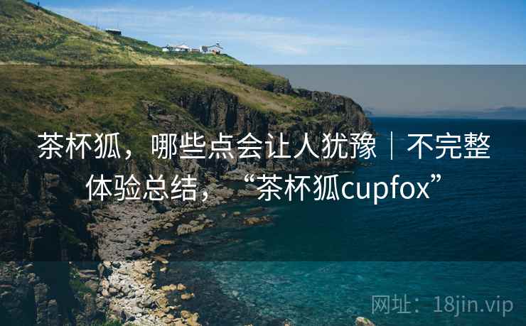 茶杯狐,哪些点会让人犹豫|不完整体验总结,“茶杯狐cupfox” 第2张 茶杯狐,哪些点会让人犹豫|不完整体验总结,“茶杯狐cupfox” 第2张