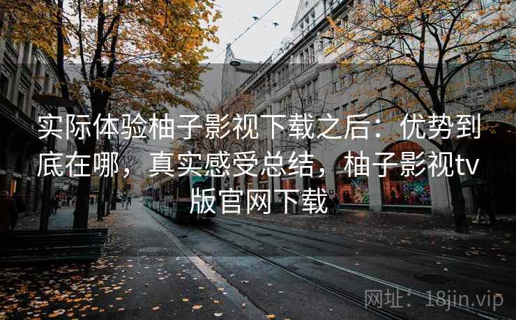 实际体验柚子影视下载之后:优势到底在哪,真实感受总结,柚子影视tv版官网下载