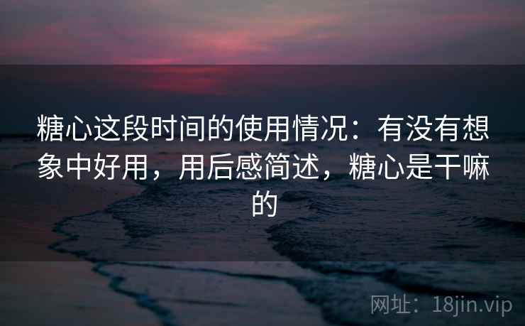 糖心这段时间的使用情况:有没有想象中好用,用后感简述,糖心是干嘛的 第2张 糖心这段时间的使用情况:有没有想象中好用,用后感简述,糖心是干嘛的 第2张
