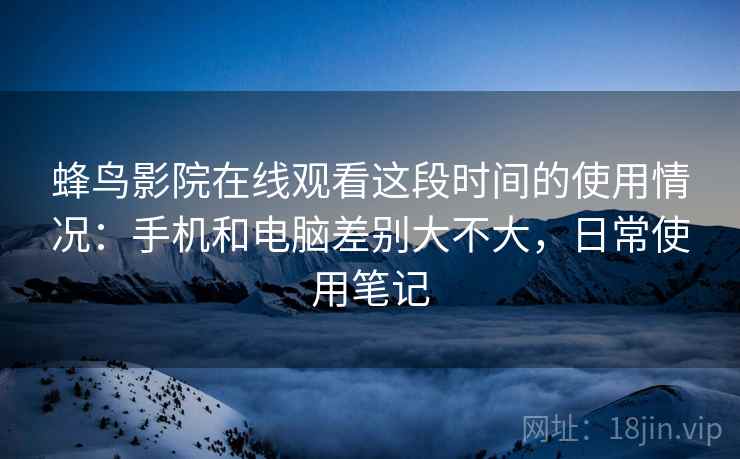 蜂鸟影院在线观看这段时间的使用情况:手机和电脑差别大不大,日常使用笔记