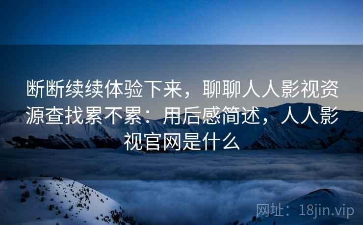 断断续续体验下来,聊聊人人影视资源查找累不累:用后感简述,人人影视官网是什么 第2张 断断续续体验下来,聊聊人人影视资源查找累不累:用后感简述,人人影视官网是什么 第2张