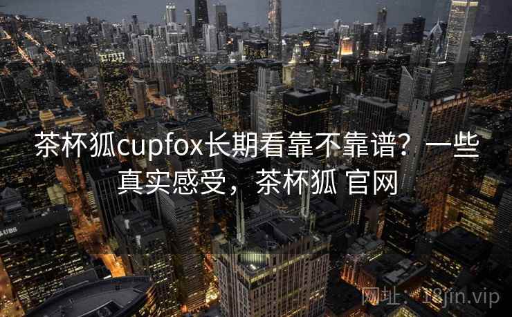 茶杯狐cupfox长期看靠不靠谱?一些真实感受,茶杯狐 官网