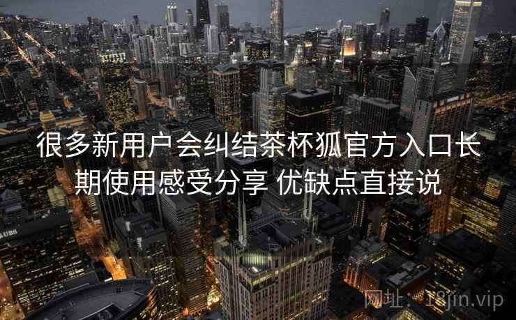 很多新用户会纠结茶杯狐官方入口长期使用感受分享 优缺点直接说