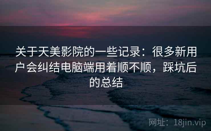关于天美影院的一些记录:很多新用户会纠结电脑端用着顺不顺,踩坑后的总结