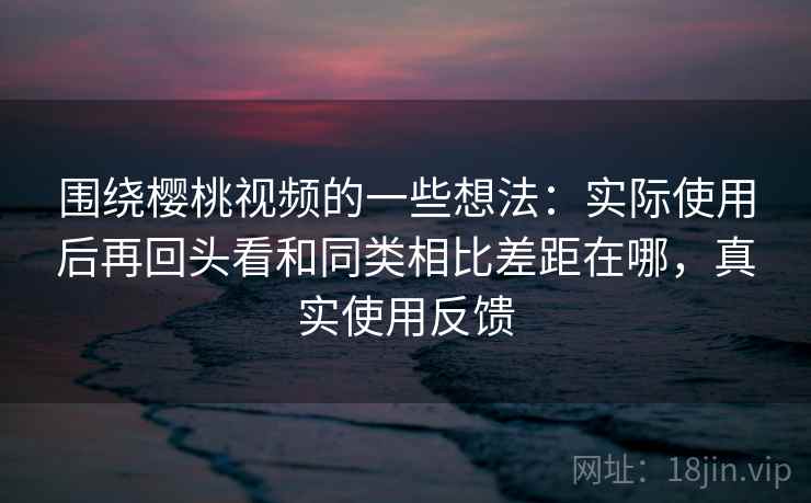 围绕樱桃视频的一些想法:实际使用后再回头看和同类相比差距在哪,真实使用反馈 第2张 围绕樱桃视频的一些想法:实际使用后再回头看和同类相比差距在哪,真实使用反馈 第2张