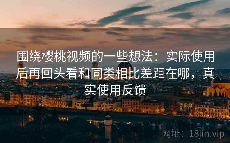 围绕樱桃视频的一些想法:实际使用后再回头看和同类相比差距在哪,真实使用反馈