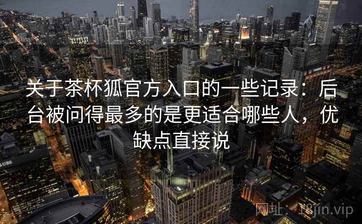 关于茶杯狐官方入口的一些记录:后台被问得最多的是更适合哪些人,优缺点直接说