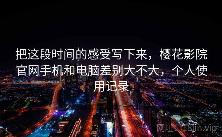 把这段时间的感受写下来,樱花影院官网手机和电脑差别大不大,个人使用记录 第2张 把这段时间的感受写下来,樱花影院官网手机和电脑差别大不大,个人使用记录 第2张