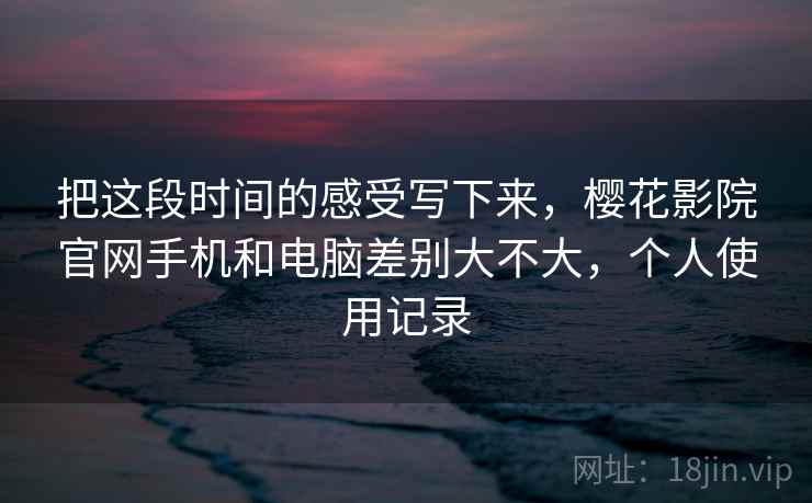 把这段时间的感受写下来,樱花影院官网手机和电脑差别大不大,个人使用记录