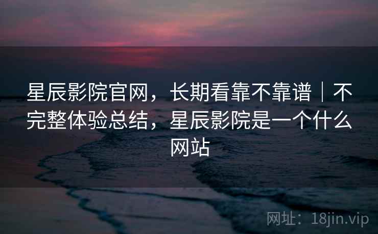 星辰影院官网,长期看靠不靠谱|不完整体验总结,星辰影院是一个什么网站