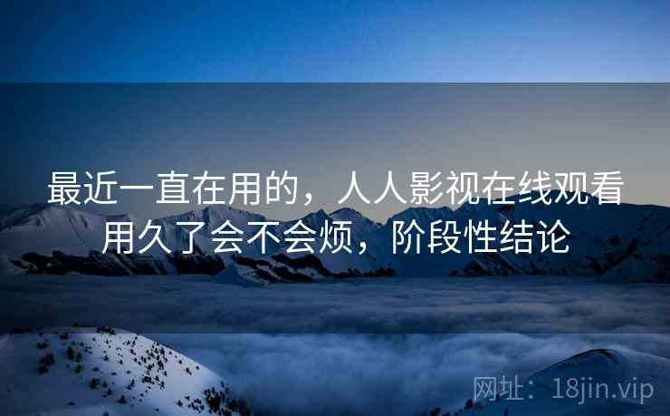 最近一直在用的，人人影视在线观看用久了会不会烦，阶段性结论